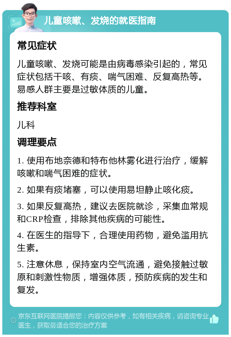 儿童咳嗽、发烧的就医指南 常见症状 儿童咳嗽、发烧可能是由病毒感染引起的，常见症状包括干咳、有痰、喘气困难、反复高热等。易感人群主要是过敏体质的儿童。 推荐科室 儿科 调理要点 1. 使用布地奈德和特布他林雾化进行治疗，缓解咳嗽和喘气困难的症状。 2. 如果有痰堵塞，可以使用易坦静止咳化痰。 3. 如果反复高热，建议去医院就诊，采集血常规和CRP检查，排除其他疾病的可能性。 4. 在医生的指导下，合理使用药物，避免滥用抗生素。 5. 注意休息，保持室内空气流通，避免接触过敏原和刺激性物质，增强体质，预防疾病的发生和复发。