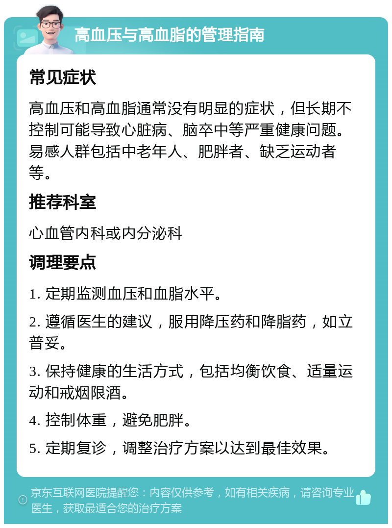 高血压与高血脂的管理指南 常见症状 高血压和高血脂通常没有明显的症状，但长期不控制可能导致心脏病、脑卒中等严重健康问题。易感人群包括中老年人、肥胖者、缺乏运动者等。 推荐科室 心血管内科或内分泌科 调理要点 1. 定期监测血压和血脂水平。 2. 遵循医生的建议，服用降压药和降脂药，如立普妥。 3. 保持健康的生活方式，包括均衡饮食、适量运动和戒烟限酒。 4. 控制体重，避免肥胖。 5. 定期复诊，调整治疗方案以达到最佳效果。