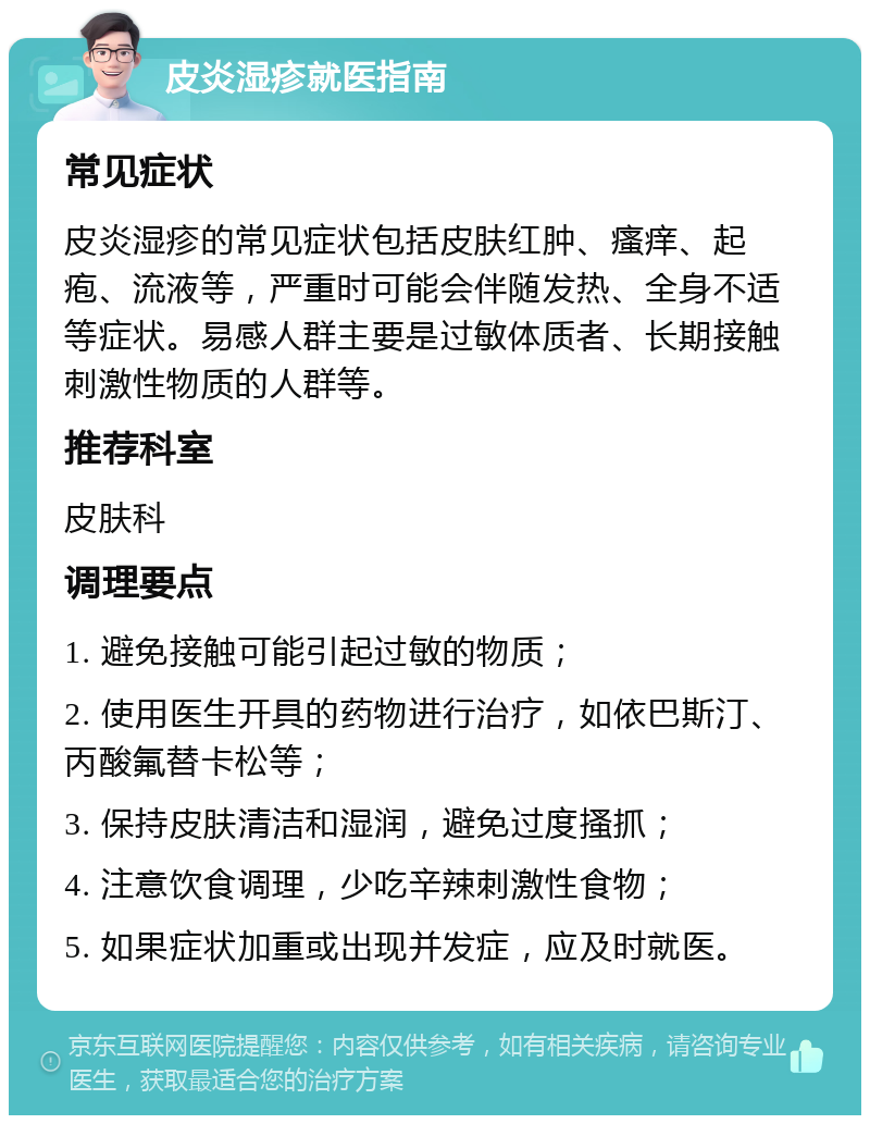 皮炎湿疹就医指南 常见症状 皮炎湿疹的常见症状包括皮肤红肿、瘙痒、起疱、流液等，严重时可能会伴随发热、全身不适等症状。易感人群主要是过敏体质者、长期接触刺激性物质的人群等。 推荐科室 皮肤科 调理要点 1. 避免接触可能引起过敏的物质； 2. 使用医生开具的药物进行治疗，如依巴斯汀、丙酸氟替卡松等； 3. 保持皮肤清洁和湿润，避免过度搔抓； 4. 注意饮食调理，少吃辛辣刺激性食物； 5. 如果症状加重或出现并发症，应及时就医。