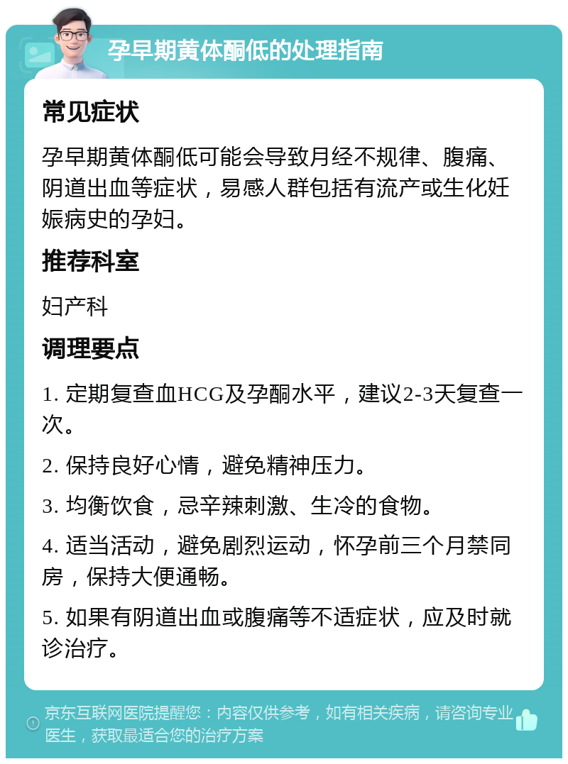 孕早期黄体酮低的处理指南 常见症状 孕早期黄体酮低可能会导致月经不规律、腹痛、阴道出血等症状，易感人群包括有流产或生化妊娠病史的孕妇。 推荐科室 妇产科 调理要点 1. 定期复查血HCG及孕酮水平，建议2-3天复查一次。 2. 保持良好心情，避免精神压力。 3. 均衡饮食，忌辛辣刺激、生冷的食物。 4. 适当活动，避免剧烈运动，怀孕前三个月禁同房，保持大便通畅。 5. 如果有阴道出血或腹痛等不适症状，应及时就诊治疗。