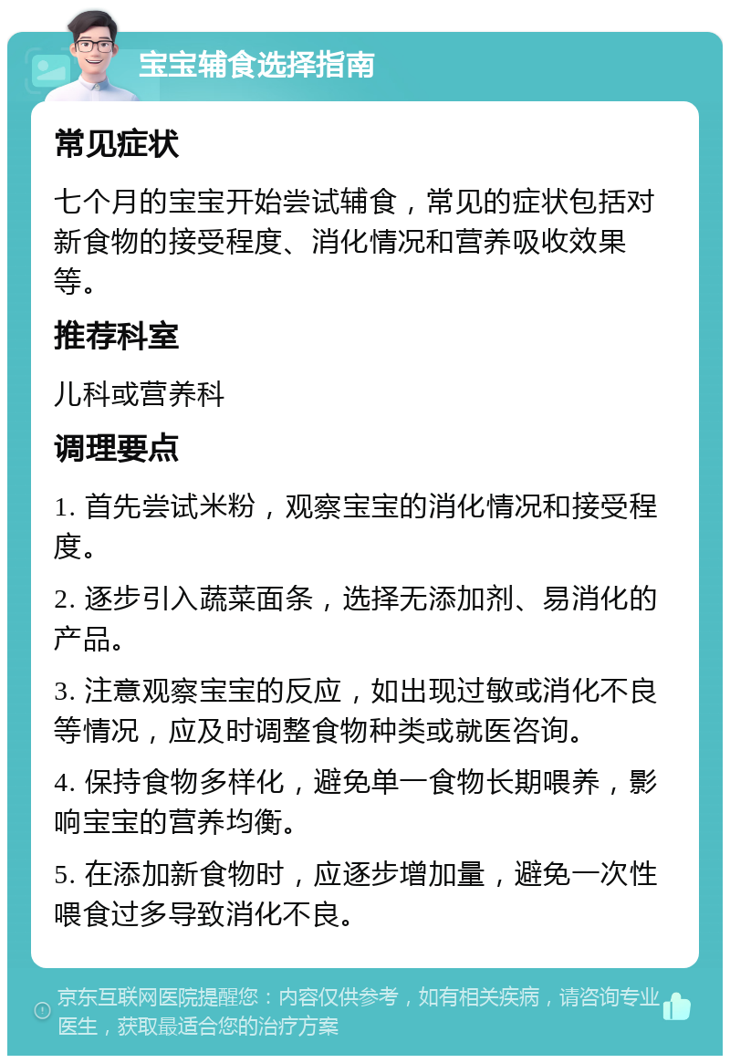 宝宝辅食选择指南 常见症状 七个月的宝宝开始尝试辅食，常见的症状包括对新食物的接受程度、消化情况和营养吸收效果等。 推荐科室 儿科或营养科 调理要点 1. 首先尝试米粉，观察宝宝的消化情况和接受程度。 2. 逐步引入蔬菜面条，选择无添加剂、易消化的产品。 3. 注意观察宝宝的反应，如出现过敏或消化不良等情况，应及时调整食物种类或就医咨询。 4. 保持食物多样化，避免单一食物长期喂养，影响宝宝的营养均衡。 5. 在添加新食物时，应逐步增加量，避免一次性喂食过多导致消化不良。