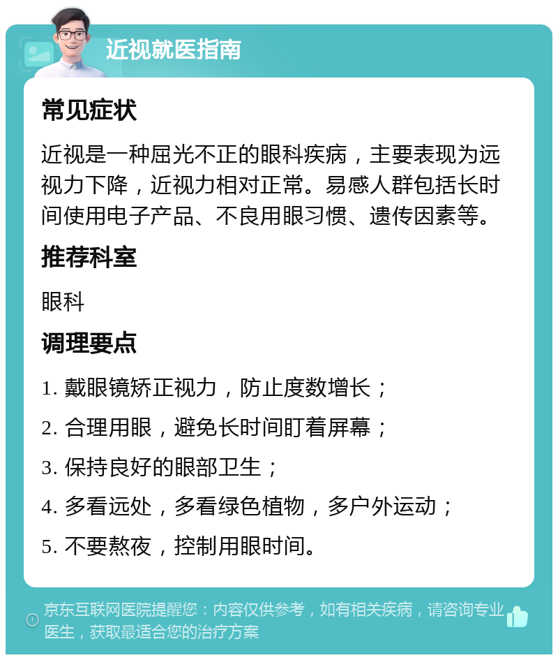 近视就医指南 常见症状 近视是一种屈光不正的眼科疾病，主要表现为远视力下降，近视力相对正常。易感人群包括长时间使用电子产品、不良用眼习惯、遗传因素等。 推荐科室 眼科 调理要点 1. 戴眼镜矫正视力，防止度数增长； 2. 合理用眼，避免长时间盯着屏幕； 3. 保持良好的眼部卫生； 4. 多看远处，多看绿色植物，多户外运动； 5. 不要熬夜，控制用眼时间。