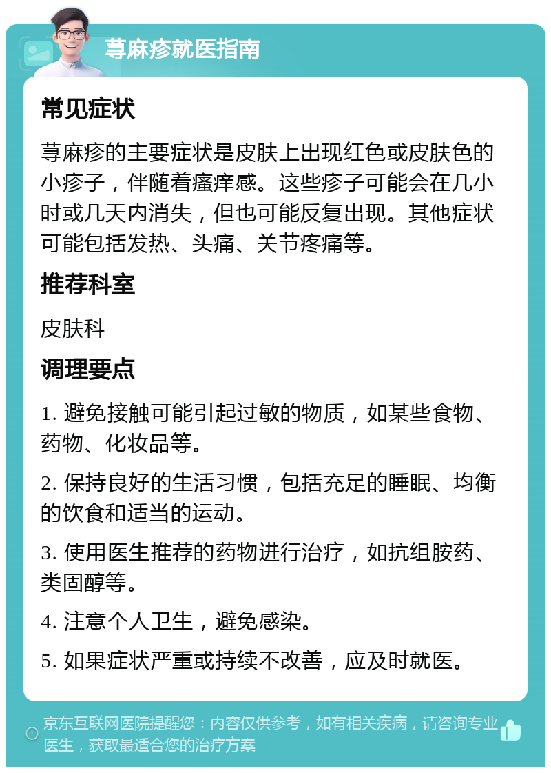 荨麻疹就医指南 常见症状 荨麻疹的主要症状是皮肤上出现红色或皮肤色的小疹子，伴随着瘙痒感。这些疹子可能会在几小时或几天内消失，但也可能反复出现。其他症状可能包括发热、头痛、关节疼痛等。 推荐科室 皮肤科 调理要点 1. 避免接触可能引起过敏的物质，如某些食物、药物、化妆品等。 2. 保持良好的生活习惯，包括充足的睡眠、均衡的饮食和适当的运动。 3. 使用医生推荐的药物进行治疗，如抗组胺药、类固醇等。 4. 注意个人卫生，避免感染。 5. 如果症状严重或持续不改善，应及时就医。