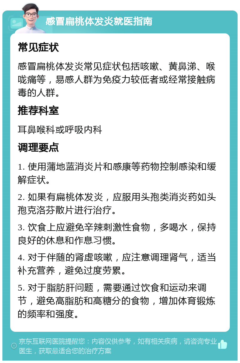 感冒扁桃体发炎就医指南 常见症状 感冒扁桃体发炎常见症状包括咳嗽、黄鼻涕、喉咙痛等，易感人群为免疫力较低者或经常接触病毒的人群。 推荐科室 耳鼻喉科或呼吸内科 调理要点 1. 使用蒲地蓝消炎片和感康等药物控制感染和缓解症状。 2. 如果有扁桃体发炎，应服用头孢类消炎药如头孢克洛芬散片进行治疗。 3. 饮食上应避免辛辣刺激性食物，多喝水，保持良好的休息和作息习惯。 4. 对于伴随的肾虚咳嗽，应注意调理肾气，适当补充营养，避免过度劳累。 5. 对于脂肪肝问题，需要通过饮食和运动来调节，避免高脂肪和高糖分的食物，增加体育锻炼的频率和强度。