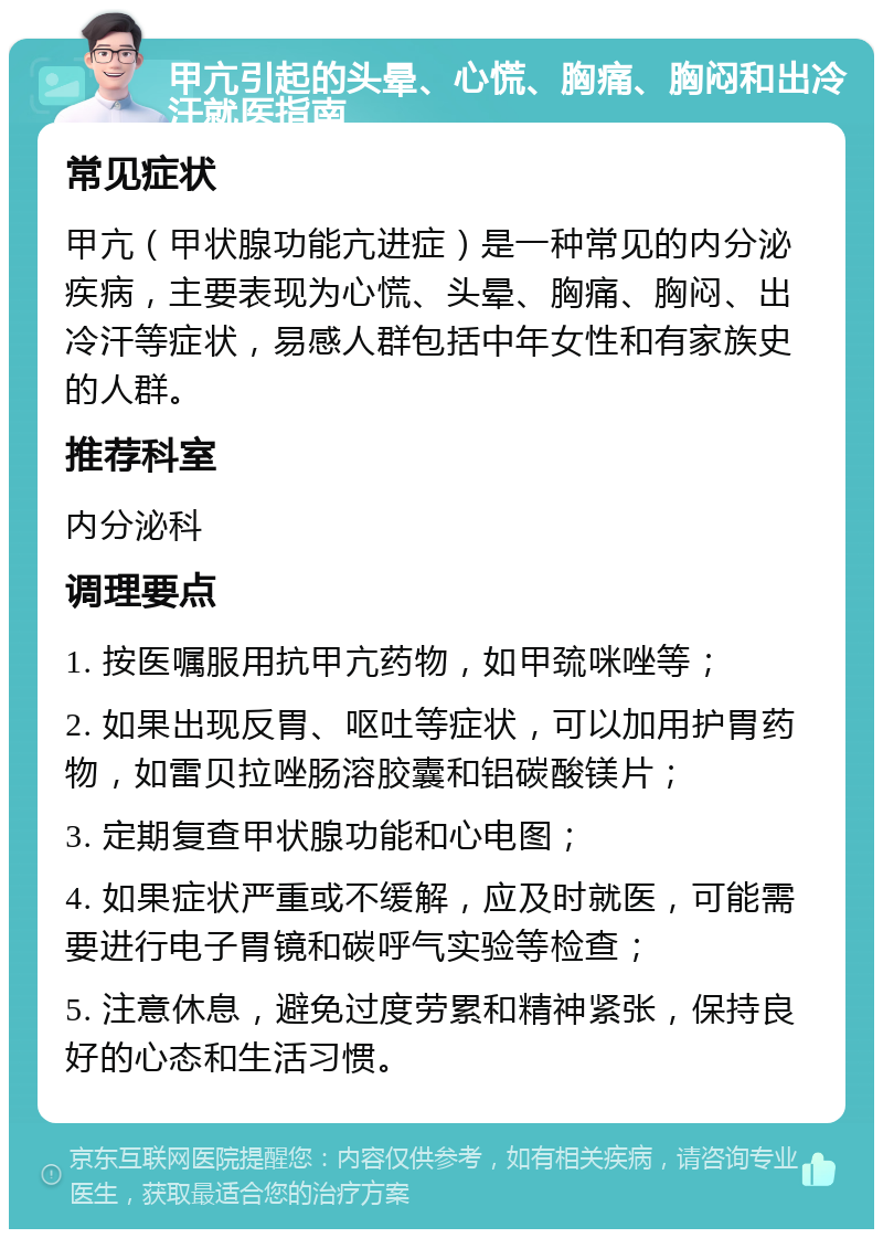 甲亢引起的头晕、心慌、胸痛、胸闷和出冷汗就医指南 常见症状 甲亢（甲状腺功能亢进症）是一种常见的内分泌疾病，主要表现为心慌、头晕、胸痛、胸闷、出冷汗等症状，易感人群包括中年女性和有家族史的人群。 推荐科室 内分泌科 调理要点 1. 按医嘱服用抗甲亢药物，如甲巯咪唑等； 2. 如果出现反胃、呕吐等症状，可以加用护胃药物，如雷贝拉唑肠溶胶囊和铝碳酸镁片； 3. 定期复查甲状腺功能和心电图； 4. 如果症状严重或不缓解，应及时就医，可能需要进行电子胃镜和碳呼气实验等检查； 5. 注意休息，避免过度劳累和精神紧张，保持良好的心态和生活习惯。