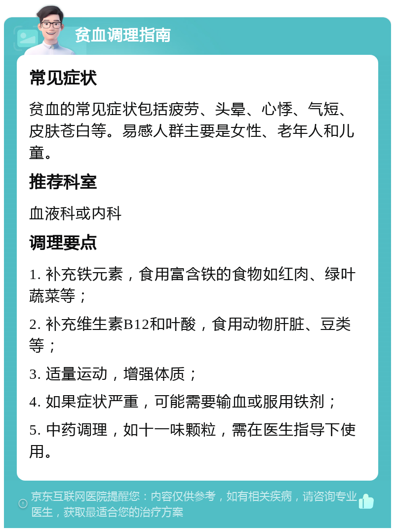 贫血调理指南 常见症状 贫血的常见症状包括疲劳、头晕、心悸、气短、皮肤苍白等。易感人群主要是女性、老年人和儿童。 推荐科室 血液科或内科 调理要点 1. 补充铁元素，食用富含铁的食物如红肉、绿叶蔬菜等； 2. 补充维生素B12和叶酸，食用动物肝脏、豆类等； 3. 适量运动，增强体质； 4. 如果症状严重，可能需要输血或服用铁剂； 5. 中药调理，如十一味颗粒，需在医生指导下使用。