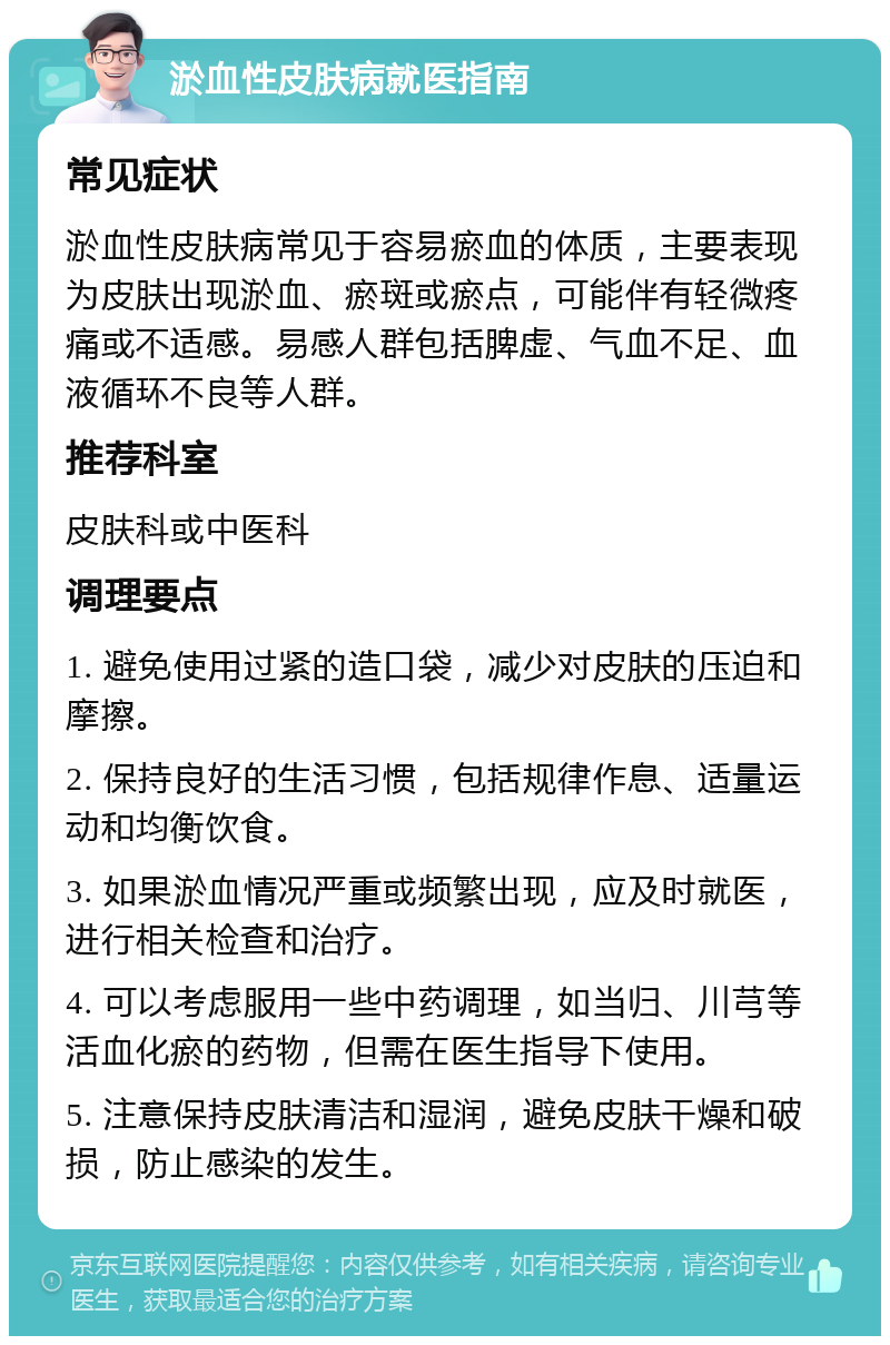 淤血性皮肤病就医指南 常见症状 淤血性皮肤病常见于容易瘀血的体质，主要表现为皮肤出现淤血、瘀斑或瘀点，可能伴有轻微疼痛或不适感。易感人群包括脾虚、气血不足、血液循环不良等人群。 推荐科室 皮肤科或中医科 调理要点 1. 避免使用过紧的造口袋，减少对皮肤的压迫和摩擦。 2. 保持良好的生活习惯，包括规律作息、适量运动和均衡饮食。 3. 如果淤血情况严重或频繁出现，应及时就医，进行相关检查和治疗。 4. 可以考虑服用一些中药调理，如当归、川芎等活血化瘀的药物，但需在医生指导下使用。 5. 注意保持皮肤清洁和湿润，避免皮肤干燥和破损，防止感染的发生。