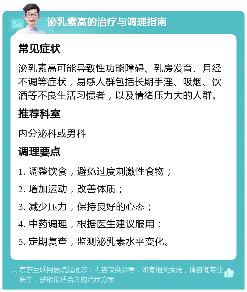 泌乳素高的治疗与调理指南 常见症状 泌乳素高可能导致性功能障碍、乳房发育、月经不调等症状，易感人群包括长期手淫、吸烟、饮酒等不良生活习惯者，以及情绪压力大的人群。 推荐科室 内分泌科或男科 调理要点 1. 调整饮食，避免过度刺激性食物； 2. 增加运动，改善体质； 3. 减少压力，保持良好的心态； 4. 中药调理，根据医生建议服用； 5. 定期复查，监测泌乳素水平变化。