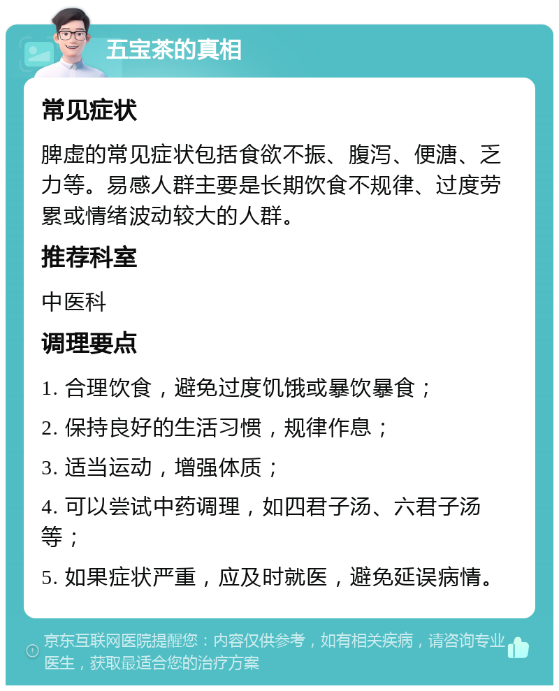 五宝茶的真相 常见症状 脾虚的常见症状包括食欲不振、腹泻、便溏、乏力等。易感人群主要是长期饮食不规律、过度劳累或情绪波动较大的人群。 推荐科室 中医科 调理要点 1. 合理饮食，避免过度饥饿或暴饮暴食； 2. 保持良好的生活习惯，规律作息； 3. 适当运动，增强体质； 4. 可以尝试中药调理，如四君子汤、六君子汤等； 5. 如果症状严重，应及时就医，避免延误病情。