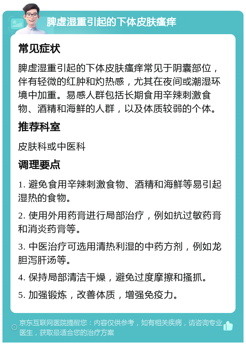 脾虚湿重引起的下体皮肤瘙痒 常见症状 脾虚湿重引起的下体皮肤瘙痒常见于阴囊部位，伴有轻微的红肿和灼热感，尤其在夜间或潮湿环境中加重。易感人群包括长期食用辛辣刺激食物、酒精和海鲜的人群，以及体质较弱的个体。 推荐科室 皮肤科或中医科 调理要点 1. 避免食用辛辣刺激食物、酒精和海鲜等易引起湿热的食物。 2. 使用外用药膏进行局部治疗，例如抗过敏药膏和消炎药膏等。 3. 中医治疗可选用清热利湿的中药方剂，例如龙胆泻肝汤等。 4. 保持局部清洁干燥，避免过度摩擦和搔抓。 5. 加强锻炼，改善体质，增强免疫力。