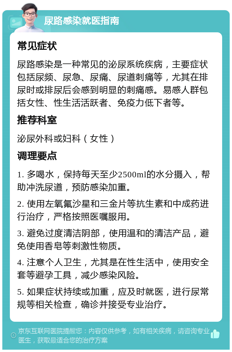 尿路感染就医指南 常见症状 尿路感染是一种常见的泌尿系统疾病，主要症状包括尿频、尿急、尿痛、尿道刺痛等，尤其在排尿时或排尿后会感到明显的刺痛感。易感人群包括女性、性生活活跃者、免疫力低下者等。 推荐科室 泌尿外科或妇科（女性） 调理要点 1. 多喝水，保持每天至少2500ml的水分摄入，帮助冲洗尿道，预防感染加重。 2. 使用左氧氟沙星和三金片等抗生素和中成药进行治疗，严格按照医嘱服用。 3. 避免过度清洁阴部，使用温和的清洁产品，避免使用香皂等刺激性物质。 4. 注意个人卫生，尤其是在性生活中，使用安全套等避孕工具，减少感染风险。 5. 如果症状持续或加重，应及时就医，进行尿常规等相关检查，确诊并接受专业治疗。