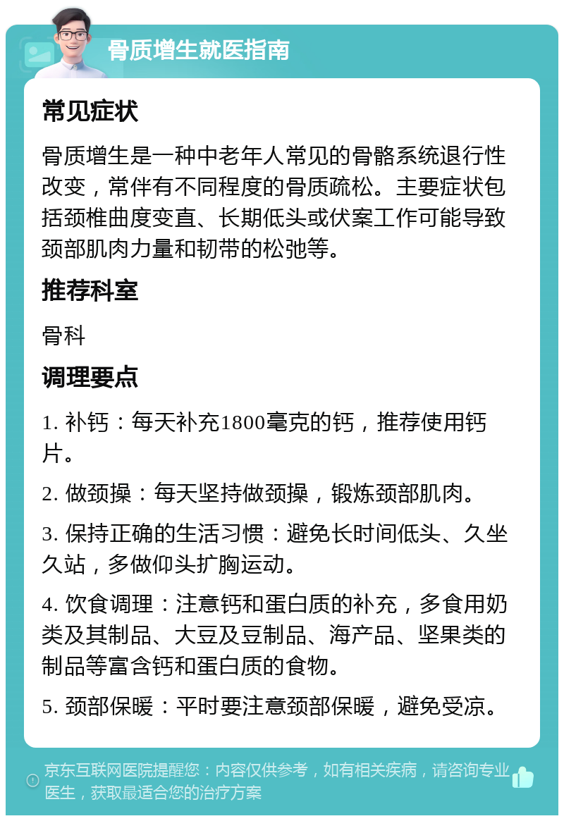 骨质增生就医指南 常见症状 骨质增生是一种中老年人常见的骨骼系统退行性改变，常伴有不同程度的骨质疏松。主要症状包括颈椎曲度变直、长期低头或伏案工作可能导致颈部肌肉力量和韧带的松弛等。 推荐科室 骨科 调理要点 1. 补钙：每天补充1800毫克的钙，推荐使用钙片。 2. 做颈操：每天坚持做颈操，锻炼颈部肌肉。 3. 保持正确的生活习惯：避免长时间低头、久坐久站，多做仰头扩胸运动。 4. 饮食调理：注意钙和蛋白质的补充，多食用奶类及其制品、大豆及豆制品、海产品、坚果类的制品等富含钙和蛋白质的食物。 5. 颈部保暖：平时要注意颈部保暖，避免受凉。