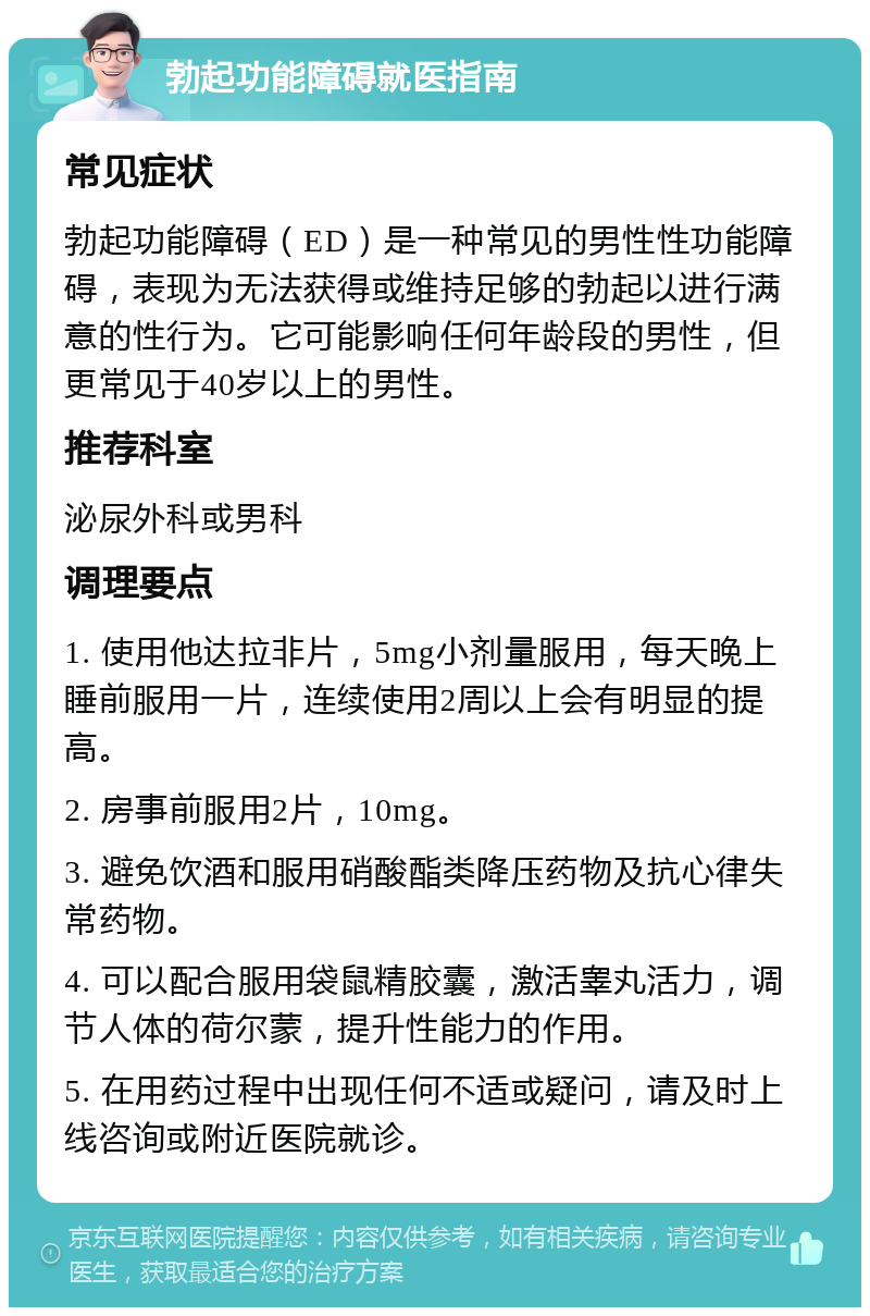 勃起功能障碍就医指南 常见症状 勃起功能障碍（ED）是一种常见的男性性功能障碍，表现为无法获得或维持足够的勃起以进行满意的性行为。它可能影响任何年龄段的男性，但更常见于40岁以上的男性。 推荐科室 泌尿外科或男科 调理要点 1. 使用他达拉非片，5mg小剂量服用，每天晚上睡前服用一片，连续使用2周以上会有明显的提高。 2. 房事前服用2片，10mg。 3. 避免饮酒和服用硝酸酯类降压药物及抗心律失常药物。 4. 可以配合服用袋鼠精胶囊，激活睾丸活力，调节人体的荷尔蒙，提升性能力的作用。 5. 在用药过程中出现任何不适或疑问，请及时上线咨询或附近医院就诊。