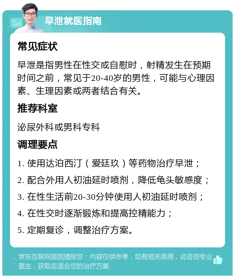 早泄就医指南 常见症状 早泄是指男性在性交或自慰时，射精发生在预期时间之前，常见于20-40岁的男性，可能与心理因素、生理因素或两者结合有关。 推荐科室 泌尿外科或男科专科 调理要点 1. 使用达泊西汀（爱廷玖）等药物治疗早泄； 2. 配合外用人初油延时喷剂，降低龟头敏感度； 3. 在性生活前20-30分钟使用人初油延时喷剂； 4. 在性交时逐渐锻炼和提高控精能力； 5. 定期复诊，调整治疗方案。