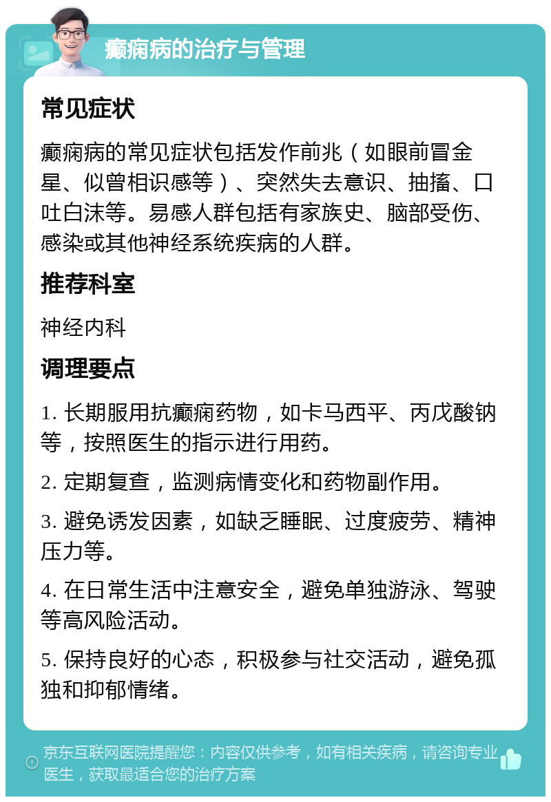 癫痫病的治疗与管理 常见症状 癫痫病的常见症状包括发作前兆（如眼前冒金星、似曾相识感等）、突然失去意识、抽搐、口吐白沫等。易感人群包括有家族史、脑部受伤、感染或其他神经系统疾病的人群。 推荐科室 神经内科 调理要点 1. 长期服用抗癫痫药物，如卡马西平、丙戊酸钠等，按照医生的指示进行用药。 2. 定期复查，监测病情变化和药物副作用。 3. 避免诱发因素，如缺乏睡眠、过度疲劳、精神压力等。 4. 在日常生活中注意安全，避免单独游泳、驾驶等高风险活动。 5. 保持良好的心态，积极参与社交活动，避免孤独和抑郁情绪。