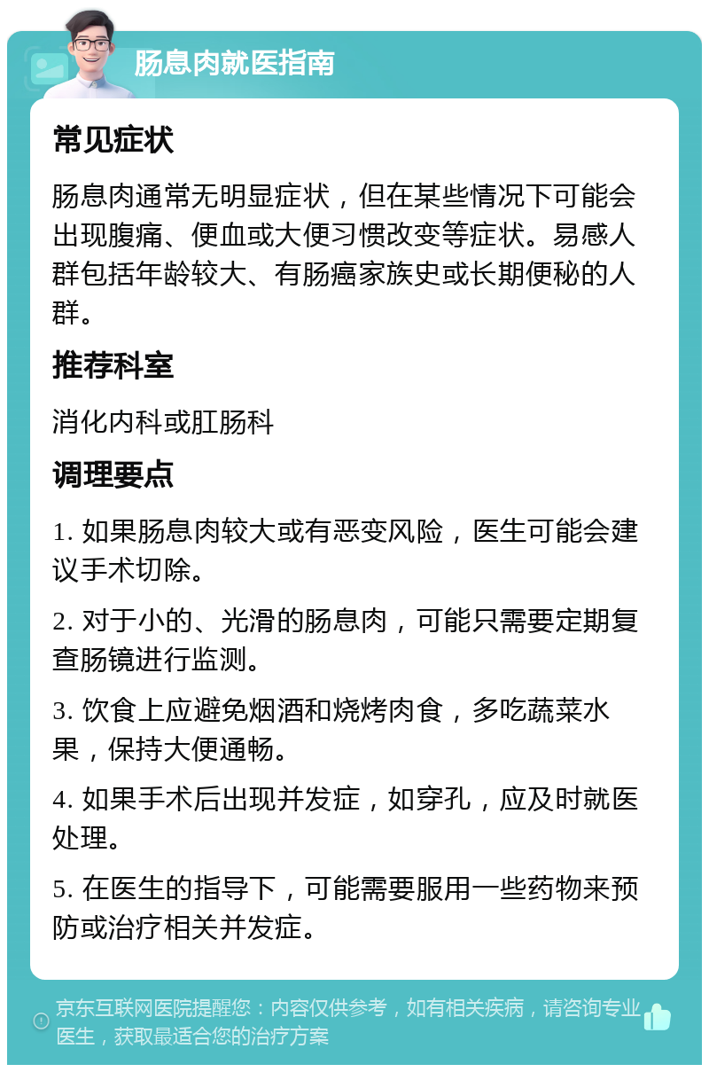 肠息肉就医指南 常见症状 肠息肉通常无明显症状，但在某些情况下可能会出现腹痛、便血或大便习惯改变等症状。易感人群包括年龄较大、有肠癌家族史或长期便秘的人群。 推荐科室 消化内科或肛肠科 调理要点 1. 如果肠息肉较大或有恶变风险，医生可能会建议手术切除。 2. 对于小的、光滑的肠息肉，可能只需要定期复查肠镜进行监测。 3. 饮食上应避免烟酒和烧烤肉食，多吃蔬菜水果，保持大便通畅。 4. 如果手术后出现并发症，如穿孔，应及时就医处理。 5. 在医生的指导下，可能需要服用一些药物来预防或治疗相关并发症。