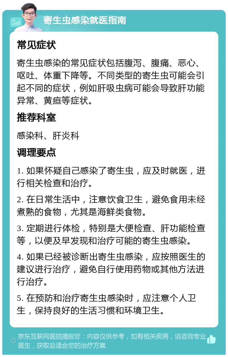 寄生虫感染就医指南 常见症状 寄生虫感染的常见症状包括腹泻、腹痛、恶心、呕吐、体重下降等。不同类型的寄生虫可能会引起不同的症状，例如肝吸虫病可能会导致肝功能异常、黄疸等症状。 推荐科室 感染科、肝炎科 调理要点 1. 如果怀疑自己感染了寄生虫，应及时就医，进行相关检查和治疗。 2. 在日常生活中，注意饮食卫生，避免食用未经煮熟的食物，尤其是海鲜类食物。 3. 定期进行体检，特别是大便检查、肝功能检查等，以便及早发现和治疗可能的寄生虫感染。 4. 如果已经被诊断出寄生虫感染，应按照医生的建议进行治疗，避免自行使用药物或其他方法进行治疗。 5. 在预防和治疗寄生虫感染时，应注意个人卫生，保持良好的生活习惯和环境卫生。