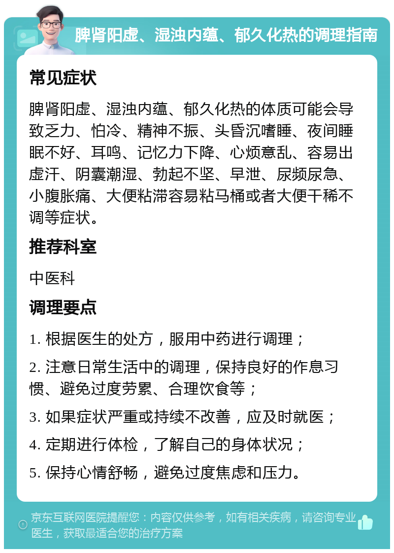 脾肾阳虚、湿浊内蕴、郁久化热的调理指南 常见症状 脾肾阳虚、湿浊内蕴、郁久化热的体质可能会导致乏力、怕冷、精神不振、头昏沉嗜睡、夜间睡眠不好、耳鸣、记忆力下降、心烦意乱、容易出虚汗、阴囊潮湿、勃起不坚、早泄、尿频尿急、小腹胀痛、大便粘滞容易粘马桶或者大便干稀不调等症状。 推荐科室 中医科 调理要点 1. 根据医生的处方，服用中药进行调理； 2. 注意日常生活中的调理，保持良好的作息习惯、避免过度劳累、合理饮食等； 3. 如果症状严重或持续不改善，应及时就医； 4. 定期进行体检，了解自己的身体状况； 5. 保持心情舒畅，避免过度焦虑和压力。