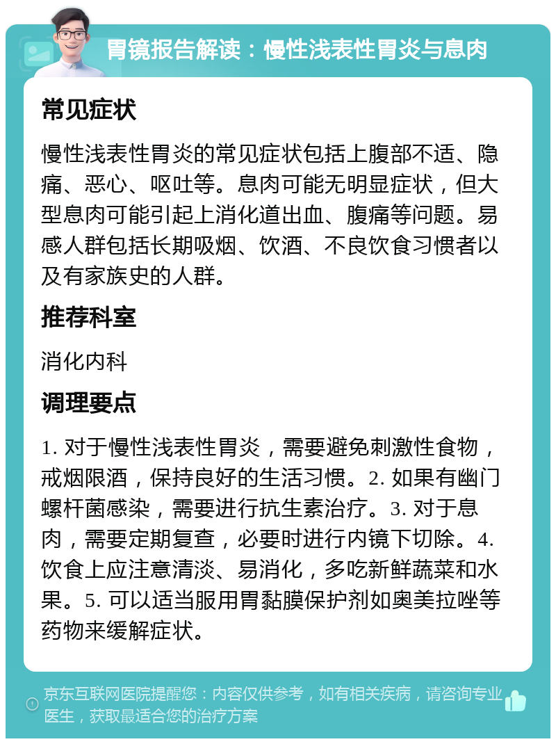 胃镜报告解读：慢性浅表性胃炎与息肉 常见症状 慢性浅表性胃炎的常见症状包括上腹部不适、隐痛、恶心、呕吐等。息肉可能无明显症状，但大型息肉可能引起上消化道出血、腹痛等问题。易感人群包括长期吸烟、饮酒、不良饮食习惯者以及有家族史的人群。 推荐科室 消化内科 调理要点 1. 对于慢性浅表性胃炎，需要避免刺激性食物，戒烟限酒，保持良好的生活习惯。2. 如果有幽门螺杆菌感染，需要进行抗生素治疗。3. 对于息肉，需要定期复查，必要时进行内镜下切除。4. 饮食上应注意清淡、易消化，多吃新鲜蔬菜和水果。5. 可以适当服用胃黏膜保护剂如奥美拉唑等药物来缓解症状。