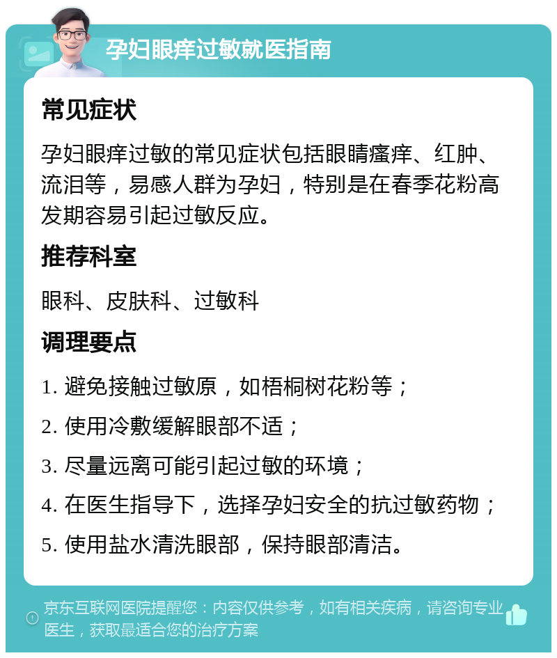 孕妇眼痒过敏就医指南 常见症状 孕妇眼痒过敏的常见症状包括眼睛瘙痒、红肿、流泪等，易感人群为孕妇，特别是在春季花粉高发期容易引起过敏反应。 推荐科室 眼科、皮肤科、过敏科 调理要点 1. 避免接触过敏原，如梧桐树花粉等； 2. 使用冷敷缓解眼部不适； 3. 尽量远离可能引起过敏的环境； 4. 在医生指导下，选择孕妇安全的抗过敏药物； 5. 使用盐水清洗眼部，保持眼部清洁。