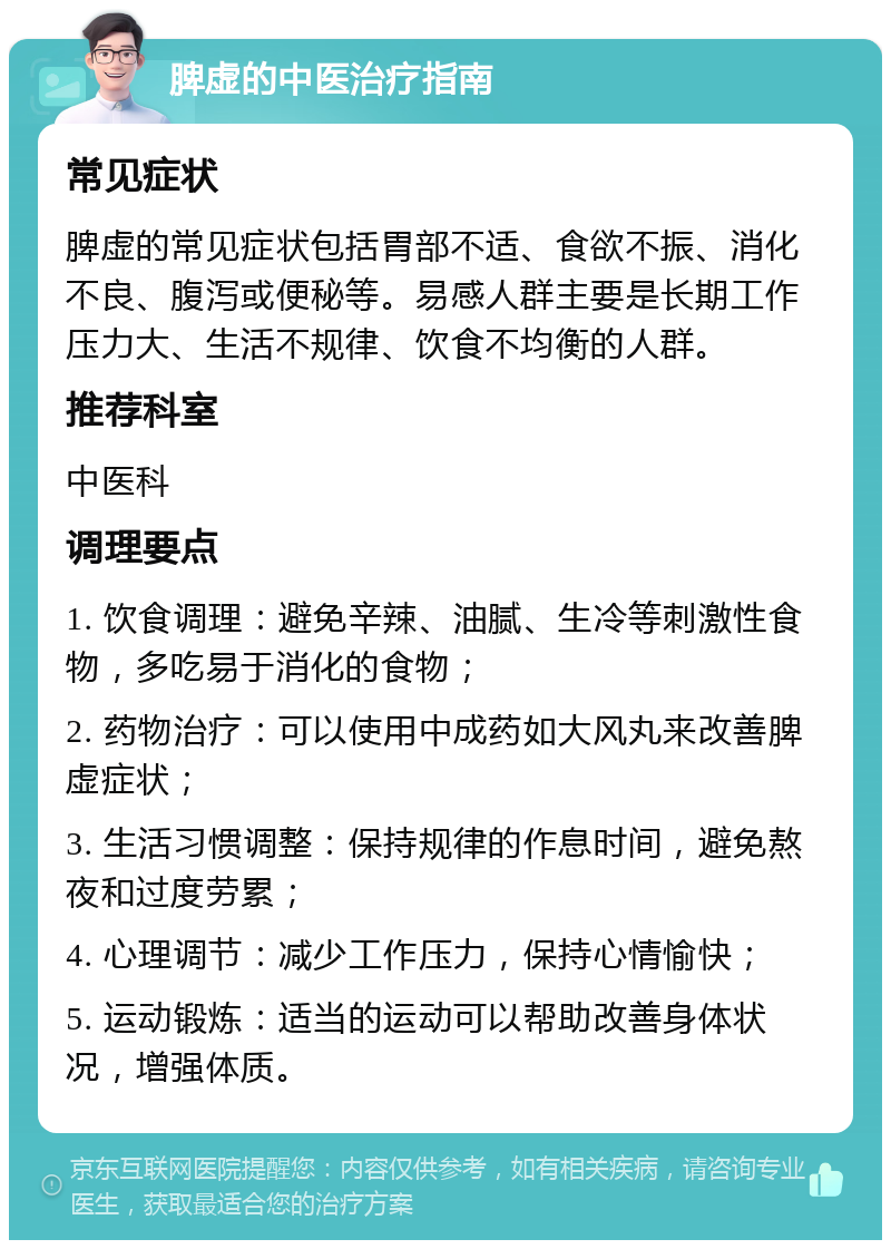 脾虚的中医治疗指南 常见症状 脾虚的常见症状包括胃部不适、食欲不振、消化不良、腹泻或便秘等。易感人群主要是长期工作压力大、生活不规律、饮食不均衡的人群。 推荐科室 中医科 调理要点 1. 饮食调理：避免辛辣、油腻、生冷等刺激性食物，多吃易于消化的食物； 2. 药物治疗：可以使用中成药如大风丸来改善脾虚症状； 3. 生活习惯调整：保持规律的作息时间，避免熬夜和过度劳累； 4. 心理调节：减少工作压力，保持心情愉快； 5. 运动锻炼：适当的运动可以帮助改善身体状况，增强体质。