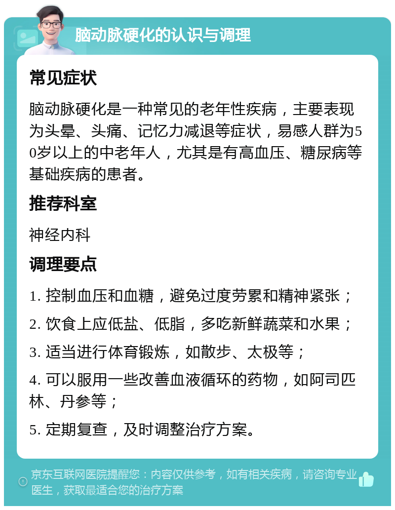 脑动脉硬化的认识与调理 常见症状 脑动脉硬化是一种常见的老年性疾病，主要表现为头晕、头痛、记忆力减退等症状，易感人群为50岁以上的中老年人，尤其是有高血压、糖尿病等基础疾病的患者。 推荐科室 神经内科 调理要点 1. 控制血压和血糖，避免过度劳累和精神紧张； 2. 饮食上应低盐、低脂，多吃新鲜蔬菜和水果； 3. 适当进行体育锻炼，如散步、太极等； 4. 可以服用一些改善血液循环的药物，如阿司匹林、丹参等； 5. 定期复查，及时调整治疗方案。