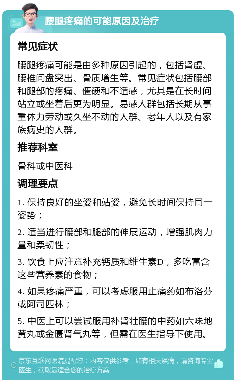 腰腿疼痛的可能原因及治疗 常见症状 腰腿疼痛可能是由多种原因引起的，包括肾虚、腰椎间盘突出、骨质增生等。常见症状包括腰部和腿部的疼痛、僵硬和不适感，尤其是在长时间站立或坐着后更为明显。易感人群包括长期从事重体力劳动或久坐不动的人群、老年人以及有家族病史的人群。 推荐科室 骨科或中医科 调理要点 1. 保持良好的坐姿和站姿，避免长时间保持同一姿势； 2. 适当进行腰部和腿部的伸展运动，增强肌肉力量和柔韧性； 3. 饮食上应注意补充钙质和维生素D，多吃富含这些营养素的食物； 4. 如果疼痛严重，可以考虑服用止痛药如布洛芬或阿司匹林； 5. 中医上可以尝试服用补肾壮腰的中药如六味地黄丸或金匮肾气丸等，但需在医生指导下使用。