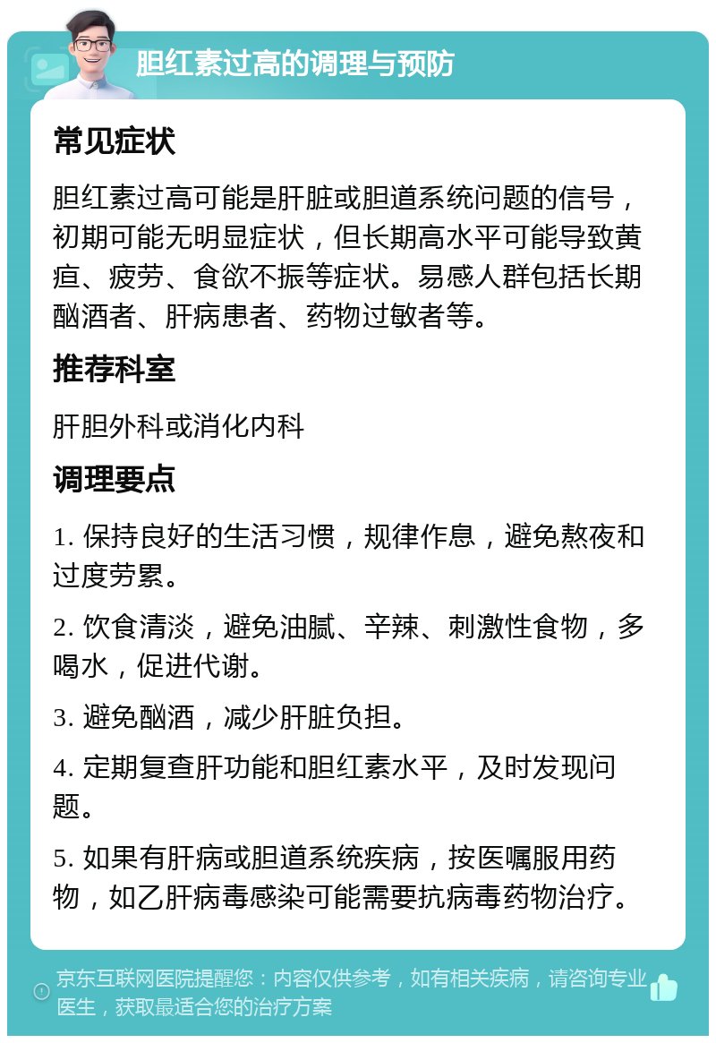 胆红素过高的调理与预防 常见症状 胆红素过高可能是肝脏或胆道系统问题的信号，初期可能无明显症状，但长期高水平可能导致黄疸、疲劳、食欲不振等症状。易感人群包括长期酗酒者、肝病患者、药物过敏者等。 推荐科室 肝胆外科或消化内科 调理要点 1. 保持良好的生活习惯，规律作息，避免熬夜和过度劳累。 2. 饮食清淡，避免油腻、辛辣、刺激性食物，多喝水，促进代谢。 3. 避免酗酒，减少肝脏负担。 4. 定期复查肝功能和胆红素水平，及时发现问题。 5. 如果有肝病或胆道系统疾病，按医嘱服用药物，如乙肝病毒感染可能需要抗病毒药物治疗。