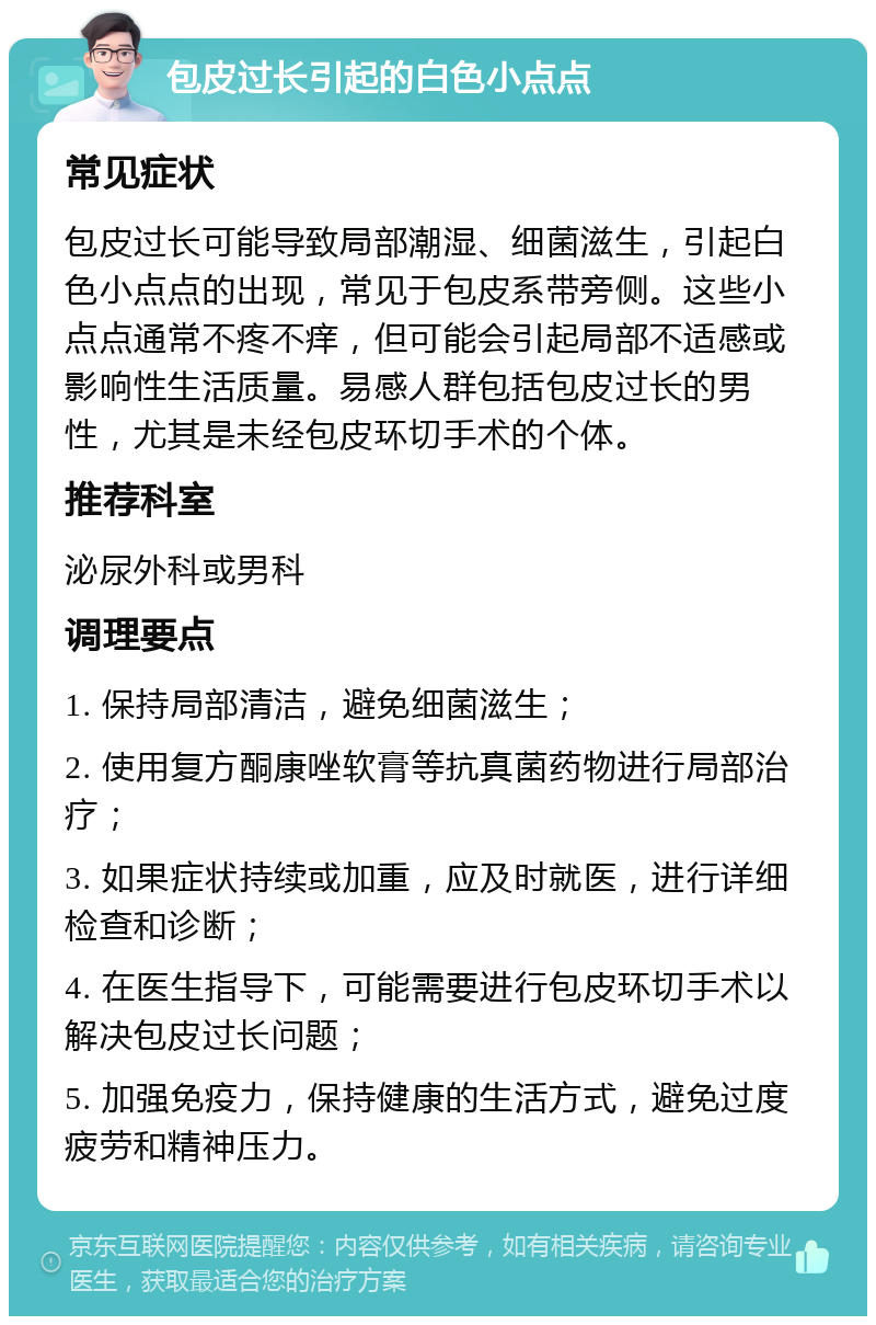 包皮过长引起的白色小点点 常见症状 包皮过长可能导致局部潮湿、细菌滋生，引起白色小点点的出现，常见于包皮系带旁侧。这些小点点通常不疼不痒，但可能会引起局部不适感或影响性生活质量。易感人群包括包皮过长的男性，尤其是未经包皮环切手术的个体。 推荐科室 泌尿外科或男科 调理要点 1. 保持局部清洁，避免细菌滋生； 2. 使用复方酮康唑软膏等抗真菌药物进行局部治疗； 3. 如果症状持续或加重，应及时就医，进行详细检查和诊断； 4. 在医生指导下，可能需要进行包皮环切手术以解决包皮过长问题； 5. 加强免疫力，保持健康的生活方式，避免过度疲劳和精神压力。