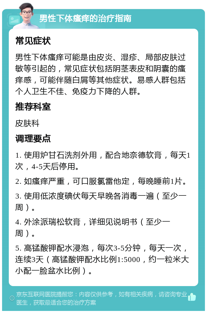 男性下体瘙痒的治疗指南 常见症状 男性下体瘙痒可能是由皮炎、湿疹、局部皮肤过敏等引起的，常见症状包括阴茎表皮和阴囊的瘙痒感，可能伴随白屑等其他症状。易感人群包括个人卫生不佳、免疫力下降的人群。 推荐科室 皮肤科 调理要点 1. 使用炉甘石洗剂外用，配合地奈德软膏，每天1次，4-5天后停用。 2. 如瘙痒严重，可口服氯雷他定，每晚睡前1片。 3. 使用低浓度碘伏每天早晚各消毒一遍（至少一周）。 4. 外涂派瑞松软膏，详细见说明书（至少一周）。 5. 高锰酸钾配水浸泡，每次3-5分钟，每天一次，连续3天（高锰酸钾配水比例1:5000，约一粒米大小配一脸盆水比例）。