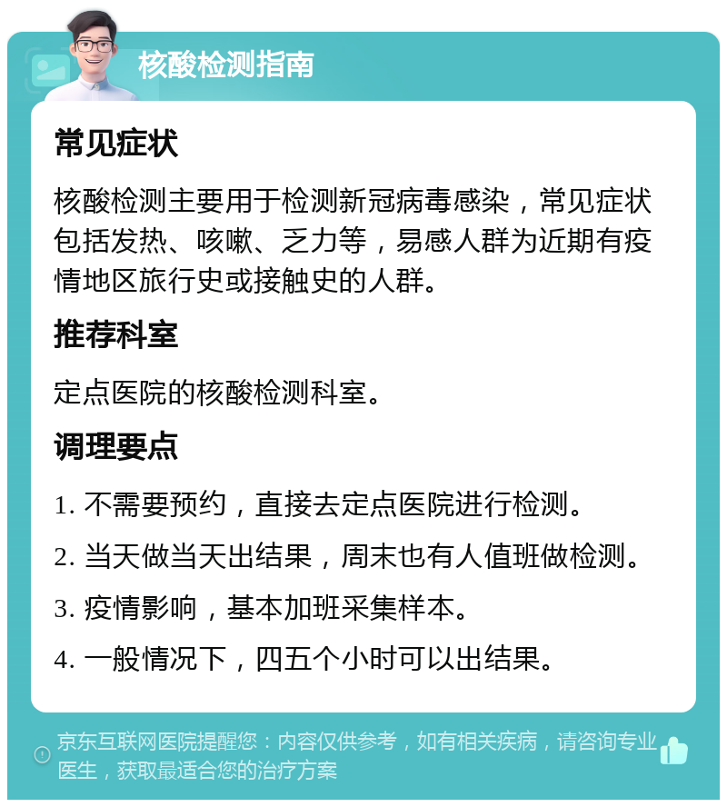 核酸检测指南 常见症状 核酸检测主要用于检测新冠病毒感染，常见症状包括发热、咳嗽、乏力等，易感人群为近期有疫情地区旅行史或接触史的人群。 推荐科室 定点医院的核酸检测科室。 调理要点 1. 不需要预约，直接去定点医院进行检测。 2. 当天做当天出结果，周末也有人值班做检测。 3. 疫情影响，基本加班采集样本。 4. 一般情况下，四五个小时可以出结果。