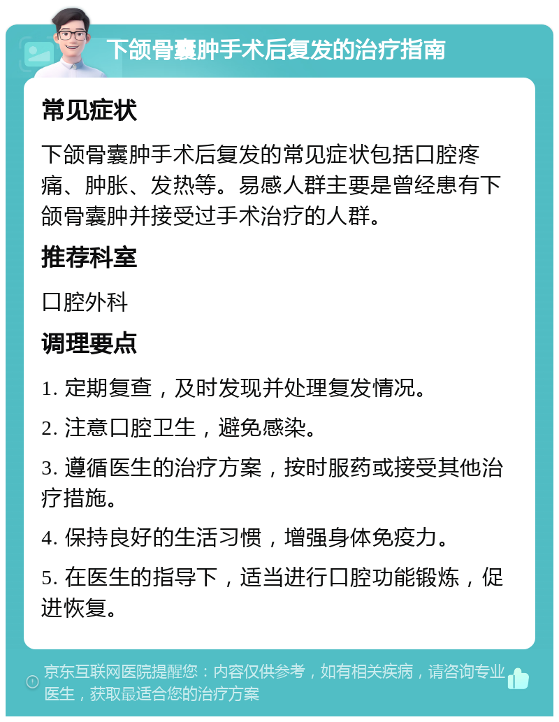 下颌骨囊肿手术后复发的治疗指南 常见症状 下颌骨囊肿手术后复发的常见症状包括口腔疼痛、肿胀、发热等。易感人群主要是曾经患有下颌骨囊肿并接受过手术治疗的人群。 推荐科室 口腔外科 调理要点 1. 定期复查，及时发现并处理复发情况。 2. 注意口腔卫生，避免感染。 3. 遵循医生的治疗方案，按时服药或接受其他治疗措施。 4. 保持良好的生活习惯，增强身体免疫力。 5. 在医生的指导下，适当进行口腔功能锻炼，促进恢复。