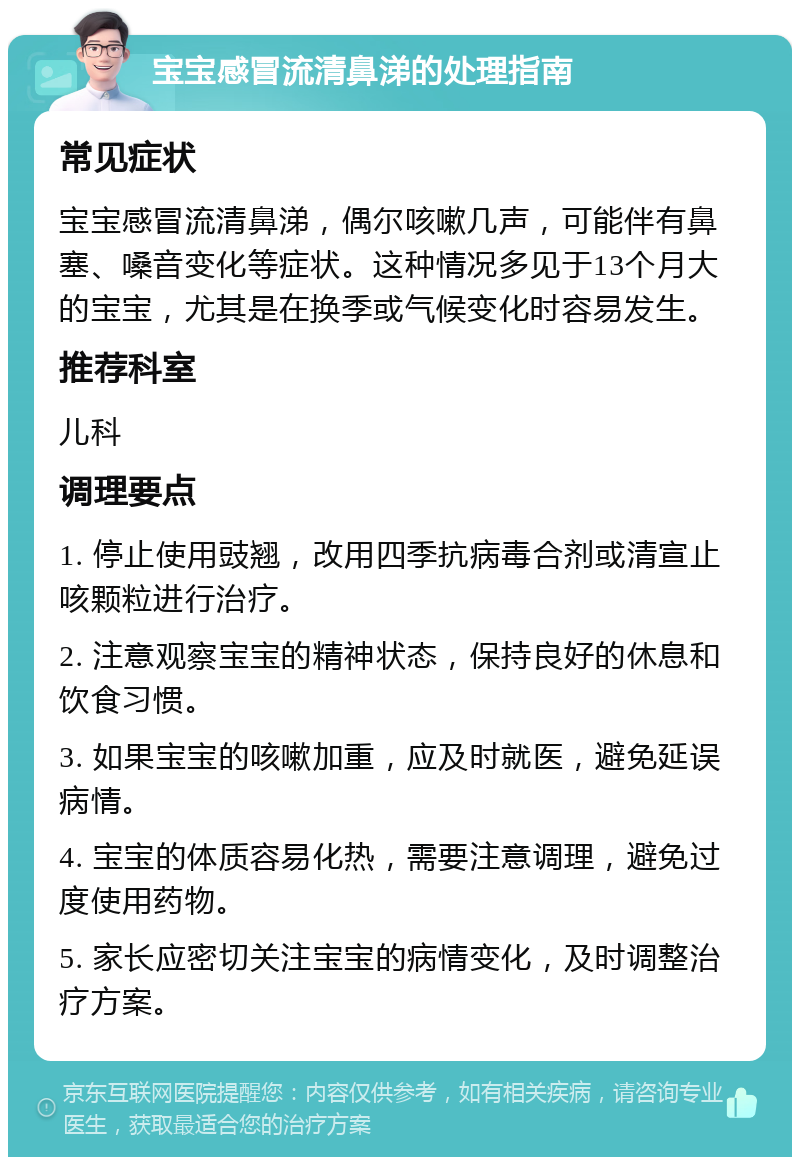 宝宝感冒流清鼻涕的处理指南 常见症状 宝宝感冒流清鼻涕，偶尔咳嗽几声，可能伴有鼻塞、嗓音变化等症状。这种情况多见于13个月大的宝宝，尤其是在换季或气候变化时容易发生。 推荐科室 儿科 调理要点 1. 停止使用豉翘，改用四季抗病毒合剂或清宣止咳颗粒进行治疗。 2. 注意观察宝宝的精神状态，保持良好的休息和饮食习惯。 3. 如果宝宝的咳嗽加重，应及时就医，避免延误病情。 4. 宝宝的体质容易化热，需要注意调理，避免过度使用药物。 5. 家长应密切关注宝宝的病情变化，及时调整治疗方案。