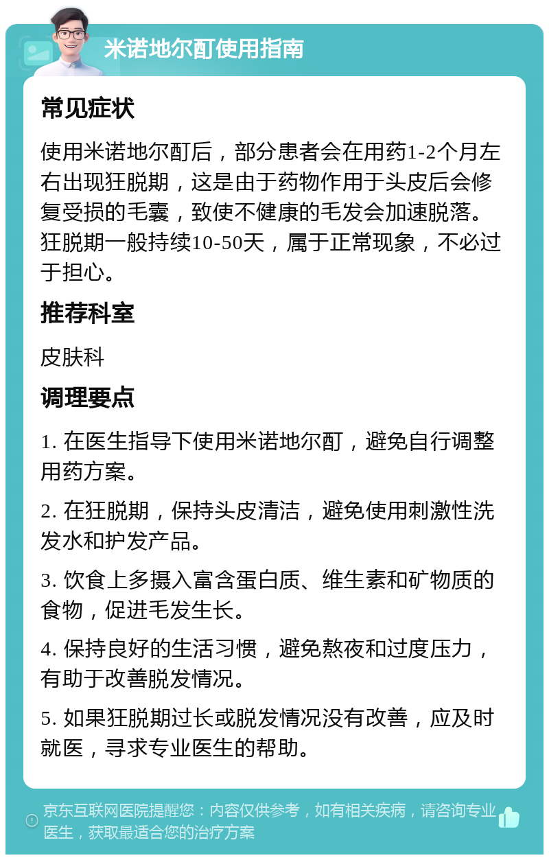 米诺地尔酊使用指南 常见症状 使用米诺地尔酊后，部分患者会在用药1-2个月左右出现狂脱期，这是由于药物作用于头皮后会修复受损的毛囊，致使不健康的毛发会加速脱落。狂脱期一般持续10-50天，属于正常现象，不必过于担心。 推荐科室 皮肤科 调理要点 1. 在医生指导下使用米诺地尔酊，避免自行调整用药方案。 2. 在狂脱期，保持头皮清洁，避免使用刺激性洗发水和护发产品。 3. 饮食上多摄入富含蛋白质、维生素和矿物质的食物，促进毛发生长。 4. 保持良好的生活习惯，避免熬夜和过度压力，有助于改善脱发情况。 5. 如果狂脱期过长或脱发情况没有改善，应及时就医，寻求专业医生的帮助。