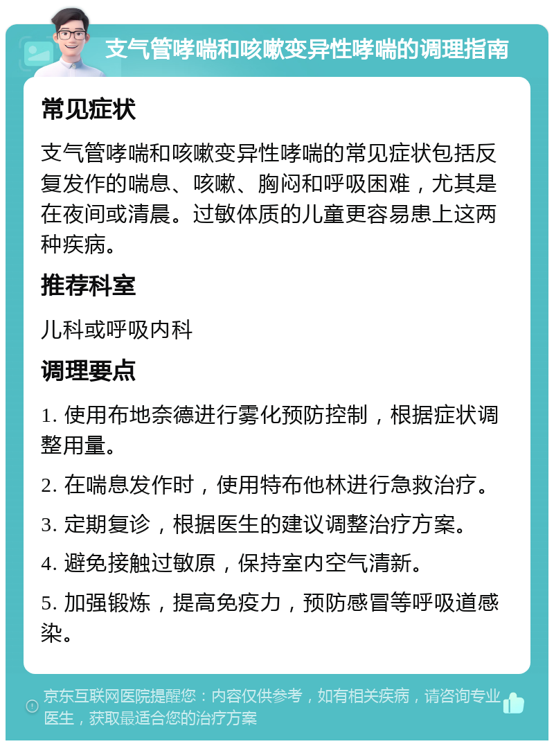 支气管哮喘和咳嗽变异性哮喘的调理指南 常见症状 支气管哮喘和咳嗽变异性哮喘的常见症状包括反复发作的喘息、咳嗽、胸闷和呼吸困难，尤其是在夜间或清晨。过敏体质的儿童更容易患上这两种疾病。 推荐科室 儿科或呼吸内科 调理要点 1. 使用布地奈德进行雾化预防控制，根据症状调整用量。 2. 在喘息发作时，使用特布他林进行急救治疗。 3. 定期复诊，根据医生的建议调整治疗方案。 4. 避免接触过敏原，保持室内空气清新。 5. 加强锻炼，提高免疫力，预防感冒等呼吸道感染。