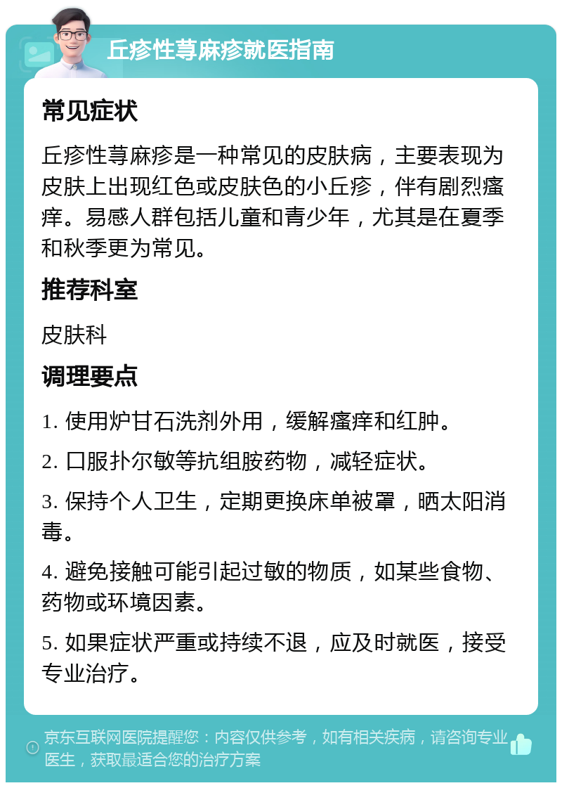 丘疹性荨麻疹就医指南 常见症状 丘疹性荨麻疹是一种常见的皮肤病，主要表现为皮肤上出现红色或皮肤色的小丘疹，伴有剧烈瘙痒。易感人群包括儿童和青少年，尤其是在夏季和秋季更为常见。 推荐科室 皮肤科 调理要点 1. 使用炉甘石洗剂外用，缓解瘙痒和红肿。 2. 口服扑尔敏等抗组胺药物，减轻症状。 3. 保持个人卫生，定期更换床单被罩，晒太阳消毒。 4. 避免接触可能引起过敏的物质，如某些食物、药物或环境因素。 5. 如果症状严重或持续不退，应及时就医，接受专业治疗。