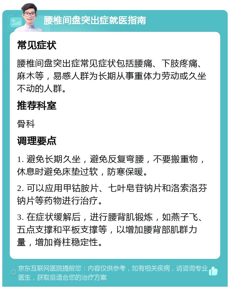 腰椎间盘突出症就医指南 常见症状 腰椎间盘突出症常见症状包括腰痛、下肢疼痛、麻木等，易感人群为长期从事重体力劳动或久坐不动的人群。 推荐科室 骨科 调理要点 1. 避免长期久坐，避免反复弯腰，不要搬重物，休息时避免床垫过软，防寒保暖。 2. 可以应用甲钴胺片、七叶皂苷钠片和洛索洛芬钠片等药物进行治疗。 3. 在症状缓解后，进行腰背肌锻炼，如燕子飞、五点支撑和平板支撑等，以增加腰背部肌群力量，增加脊柱稳定性。