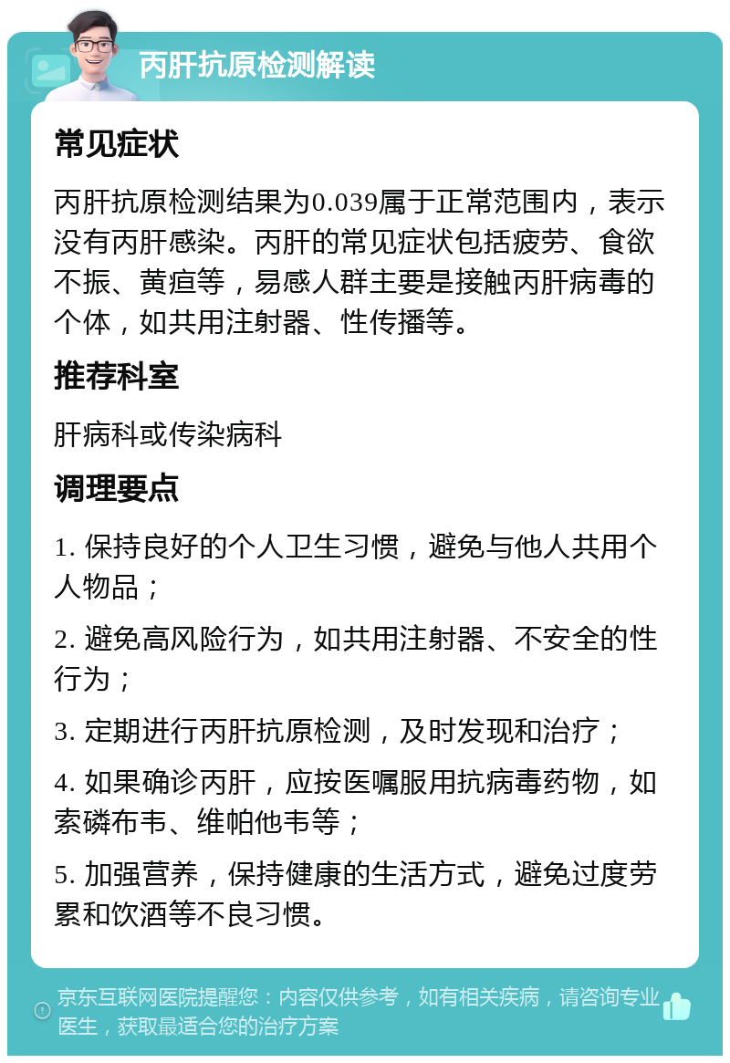 丙肝抗原检测解读 常见症状 丙肝抗原检测结果为0.039属于正常范围内，表示没有丙肝感染。丙肝的常见症状包括疲劳、食欲不振、黄疸等，易感人群主要是接触丙肝病毒的个体，如共用注射器、性传播等。 推荐科室 肝病科或传染病科 调理要点 1. 保持良好的个人卫生习惯，避免与他人共用个人物品； 2. 避免高风险行为，如共用注射器、不安全的性行为； 3. 定期进行丙肝抗原检测，及时发现和治疗； 4. 如果确诊丙肝，应按医嘱服用抗病毒药物，如索磷布韦、维帕他韦等； 5. 加强营养，保持健康的生活方式，避免过度劳累和饮酒等不良习惯。