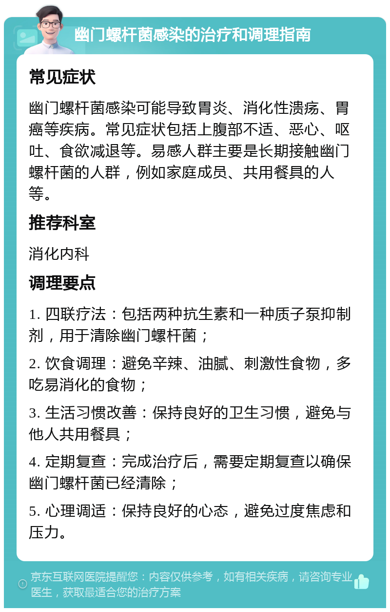 幽门螺杆菌感染的治疗和调理指南 常见症状 幽门螺杆菌感染可能导致胃炎、消化性溃疡、胃癌等疾病。常见症状包括上腹部不适、恶心、呕吐、食欲减退等。易感人群主要是长期接触幽门螺杆菌的人群，例如家庭成员、共用餐具的人等。 推荐科室 消化内科 调理要点 1. 四联疗法：包括两种抗生素和一种质子泵抑制剂，用于清除幽门螺杆菌； 2. 饮食调理：避免辛辣、油腻、刺激性食物，多吃易消化的食物； 3. 生活习惯改善：保持良好的卫生习惯，避免与他人共用餐具； 4. 定期复查：完成治疗后，需要定期复查以确保幽门螺杆菌已经清除； 5. 心理调适：保持良好的心态，避免过度焦虑和压力。