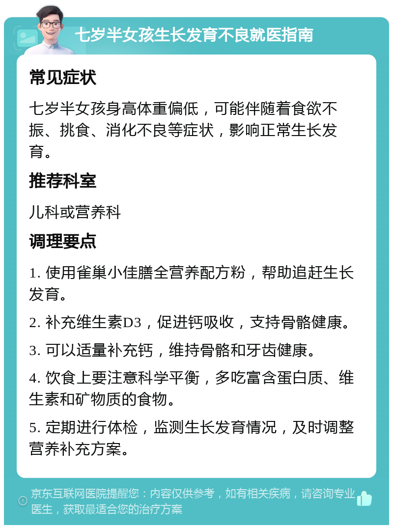 七岁半女孩生长发育不良就医指南 常见症状 七岁半女孩身高体重偏低，可能伴随着食欲不振、挑食、消化不良等症状，影响正常生长发育。 推荐科室 儿科或营养科 调理要点 1. 使用雀巢小佳膳全营养配方粉，帮助追赶生长发育。 2. 补充维生素D3，促进钙吸收，支持骨骼健康。 3. 可以适量补充钙，维持骨骼和牙齿健康。 4. 饮食上要注意科学平衡，多吃富含蛋白质、维生素和矿物质的食物。 5. 定期进行体检，监测生长发育情况，及时调整营养补充方案。