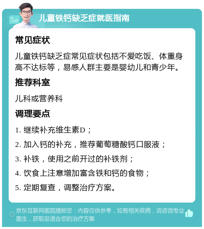 儿童铁钙缺乏症就医指南 常见症状 儿童铁钙缺乏症常见症状包括不爱吃饭、体重身高不达标等，易感人群主要是婴幼儿和青少年。 推荐科室 儿科或营养科 调理要点 1. 继续补充维生素D； 2. 加入钙的补充，推荐葡萄糖酸钙口服液； 3. 补铁，使用之前开过的补铁剂； 4. 饮食上注意增加富含铁和钙的食物； 5. 定期复查，调整治疗方案。