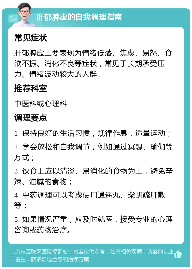 肝郁脾虚的自我调理指南 常见症状 肝郁脾虚主要表现为情绪低落、焦虑、易怒、食欲不振、消化不良等症状，常见于长期承受压力、情绪波动较大的人群。 推荐科室 中医科或心理科 调理要点 1. 保持良好的生活习惯，规律作息，适量运动； 2. 学会放松和自我调节，例如通过冥想、瑜伽等方式； 3. 饮食上应以清淡、易消化的食物为主，避免辛辣、油腻的食物； 4. 中药调理可以考虑使用逍遥丸、柴胡疏肝散等； 5. 如果情况严重，应及时就医，接受专业的心理咨询或药物治疗。