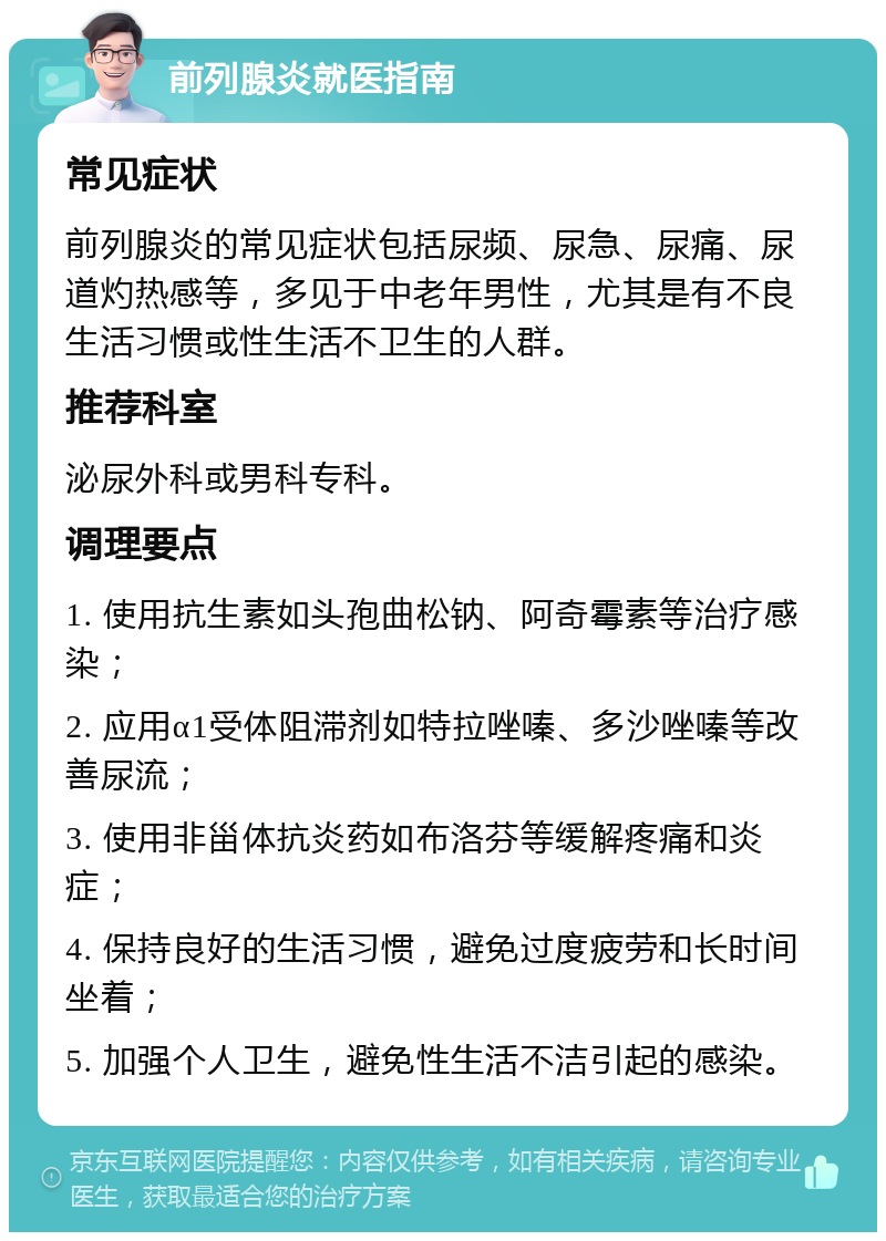 前列腺炎就医指南 常见症状 前列腺炎的常见症状包括尿频、尿急、尿痛、尿道灼热感等，多见于中老年男性，尤其是有不良生活习惯或性生活不卫生的人群。 推荐科室 泌尿外科或男科专科。 调理要点 1. 使用抗生素如头孢曲松钠、阿奇霉素等治疗感染； 2. 应用α1受体阻滞剂如特拉唑嗪、多沙唑嗪等改善尿流； 3. 使用非甾体抗炎药如布洛芬等缓解疼痛和炎症； 4. 保持良好的生活习惯，避免过度疲劳和长时间坐着； 5. 加强个人卫生，避免性生活不洁引起的感染。