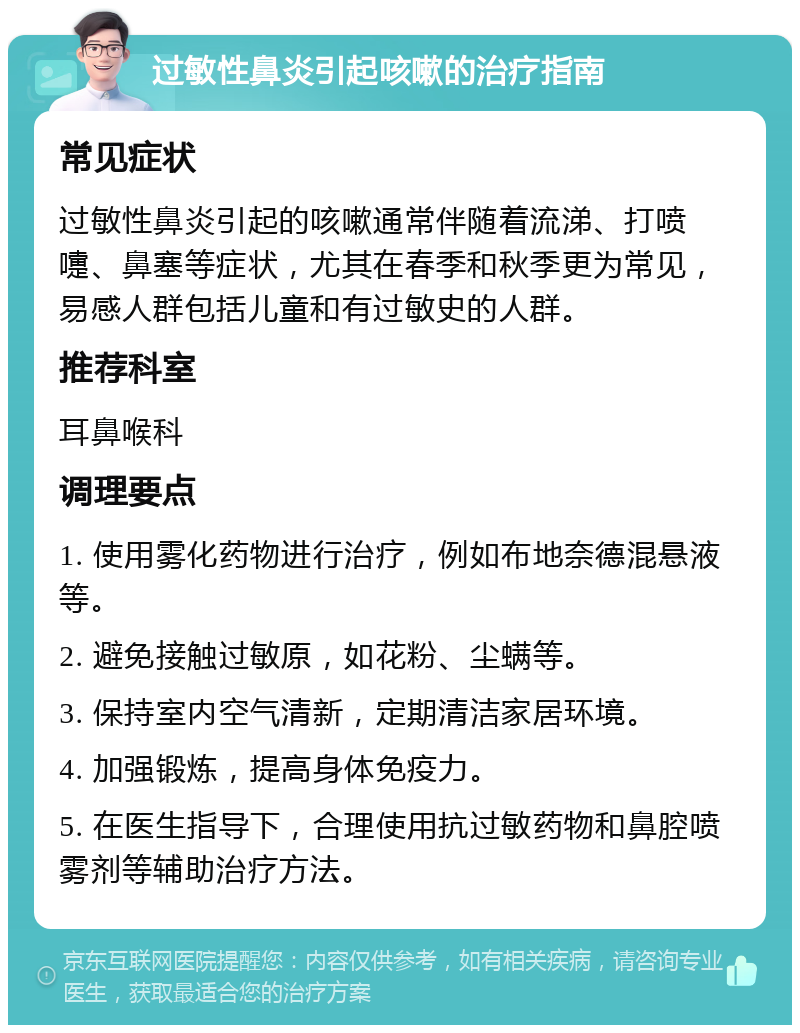 过敏性鼻炎引起咳嗽的治疗指南 常见症状 过敏性鼻炎引起的咳嗽通常伴随着流涕、打喷嚏、鼻塞等症状，尤其在春季和秋季更为常见，易感人群包括儿童和有过敏史的人群。 推荐科室 耳鼻喉科 调理要点 1. 使用雾化药物进行治疗，例如布地奈德混悬液等。 2. 避免接触过敏原，如花粉、尘螨等。 3. 保持室内空气清新，定期清洁家居环境。 4. 加强锻炼，提高身体免疫力。 5. 在医生指导下，合理使用抗过敏药物和鼻腔喷雾剂等辅助治疗方法。