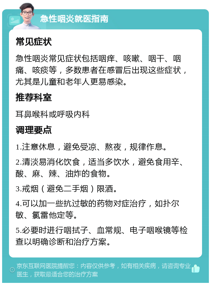 急性咽炎就医指南 常见症状 急性咽炎常见症状包括咽痒、咳嗽、咽干、咽痛、咳痰等，多数患者在感冒后出现这些症状，尤其是儿童和老年人更易感染。 推荐科室 耳鼻喉科或呼吸内科 调理要点 1.注意休息，避免受凉、熬夜，规律作息。 2.清淡易消化饮食，适当多饮水，避免食用辛、酸、麻、辣、油炸的食物。 3.戒烟（避免二手烟）限酒。 4.可以加一些抗过敏的药物对症治疗，如扑尔敏、氯雷他定等。 5.必要时进行咽拭子、血常规、电子咽喉镜等检查以明确诊断和治疗方案。