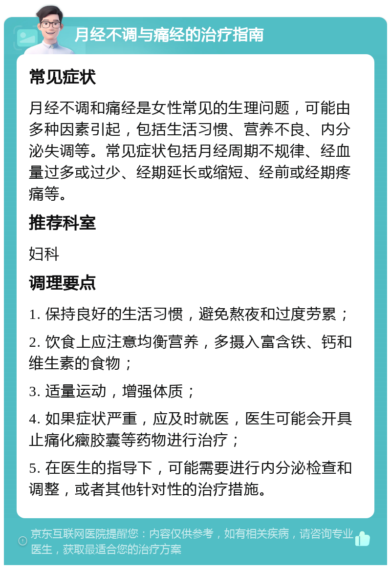 月经不调与痛经的治疗指南 常见症状 月经不调和痛经是女性常见的生理问题，可能由多种因素引起，包括生活习惯、营养不良、内分泌失调等。常见症状包括月经周期不规律、经血量过多或过少、经期延长或缩短、经前或经期疼痛等。 推荐科室 妇科 调理要点 1. 保持良好的生活习惯，避免熬夜和过度劳累； 2. 饮食上应注意均衡营养，多摄入富含铁、钙和维生素的食物； 3. 适量运动，增强体质； 4. 如果症状严重，应及时就医，医生可能会开具止痛化癥胶囊等药物进行治疗； 5. 在医生的指导下，可能需要进行内分泌检查和调整，或者其他针对性的治疗措施。