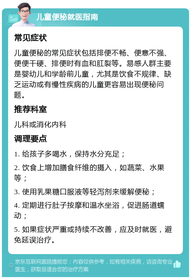 儿童便秘就医指南 常见症状 儿童便秘的常见症状包括排便不畅、便意不强、便便干硬、排便时有血和肛裂等。易感人群主要是婴幼儿和学龄前儿童，尤其是饮食不规律、缺乏运动或有慢性疾病的儿童更容易出现便秘问题。 推荐科室 儿科或消化内科 调理要点 1. 给孩子多喝水，保持水分充足； 2. 饮食上增加膳食纤维的摄入，如蔬菜、水果等； 3. 使用乳果糖口服液等轻泻剂来缓解便秘； 4. 定期进行肚子按摩和温水坐浴，促进肠道蠕动； 5. 如果症状严重或持续不改善，应及时就医，避免延误治疗。