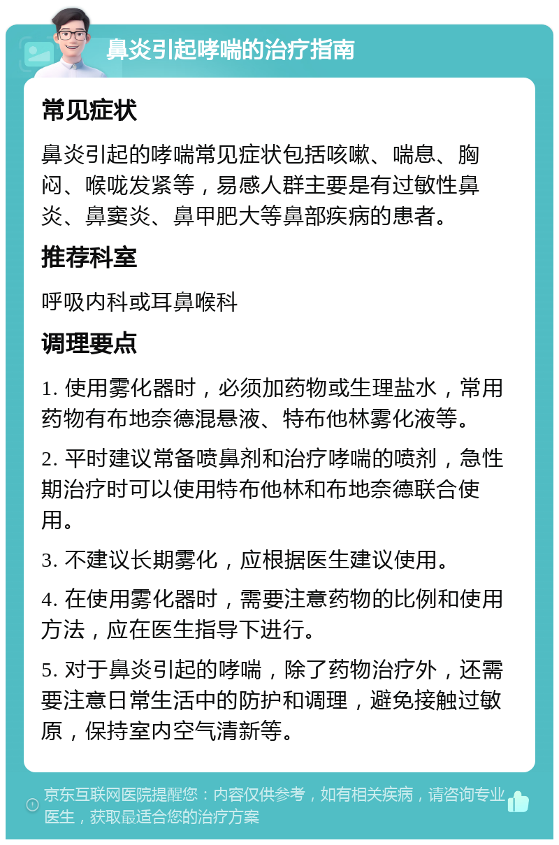 鼻炎引起哮喘的治疗指南 常见症状 鼻炎引起的哮喘常见症状包括咳嗽、喘息、胸闷、喉咙发紧等，易感人群主要是有过敏性鼻炎、鼻窦炎、鼻甲肥大等鼻部疾病的患者。 推荐科室 呼吸内科或耳鼻喉科 调理要点 1. 使用雾化器时，必须加药物或生理盐水，常用药物有布地奈德混悬液、特布他林雾化液等。 2. 平时建议常备喷鼻剂和治疗哮喘的喷剂，急性期治疗时可以使用特布他林和布地奈德联合使用。 3. 不建议长期雾化，应根据医生建议使用。 4. 在使用雾化器时，需要注意药物的比例和使用方法，应在医生指导下进行。 5. 对于鼻炎引起的哮喘，除了药物治疗外，还需要注意日常生活中的防护和调理，避免接触过敏原，保持室内空气清新等。