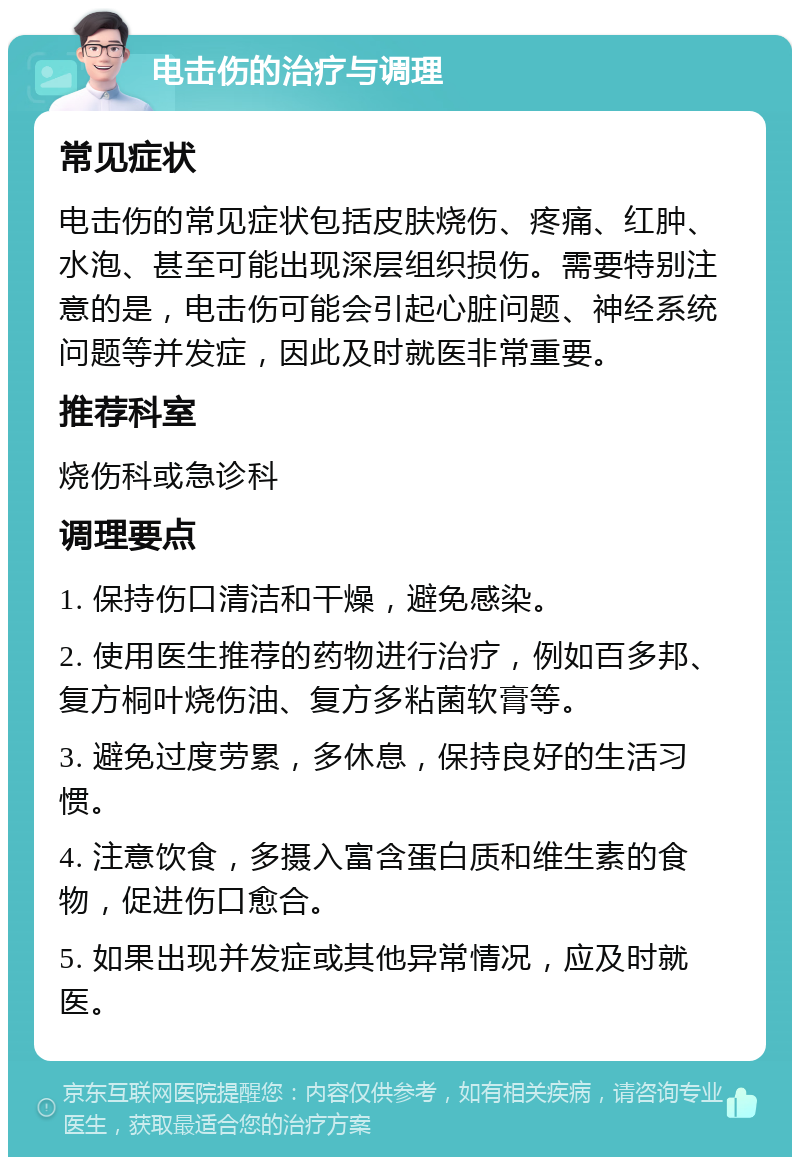 电击伤的治疗与调理 常见症状 电击伤的常见症状包括皮肤烧伤、疼痛、红肿、水泡、甚至可能出现深层组织损伤。需要特别注意的是，电击伤可能会引起心脏问题、神经系统问题等并发症，因此及时就医非常重要。 推荐科室 烧伤科或急诊科 调理要点 1. 保持伤口清洁和干燥，避免感染。 2. 使用医生推荐的药物进行治疗，例如百多邦、复方桐叶烧伤油、复方多粘菌软膏等。 3. 避免过度劳累，多休息，保持良好的生活习惯。 4. 注意饮食，多摄入富含蛋白质和维生素的食物，促进伤口愈合。 5. 如果出现并发症或其他异常情况，应及时就医。