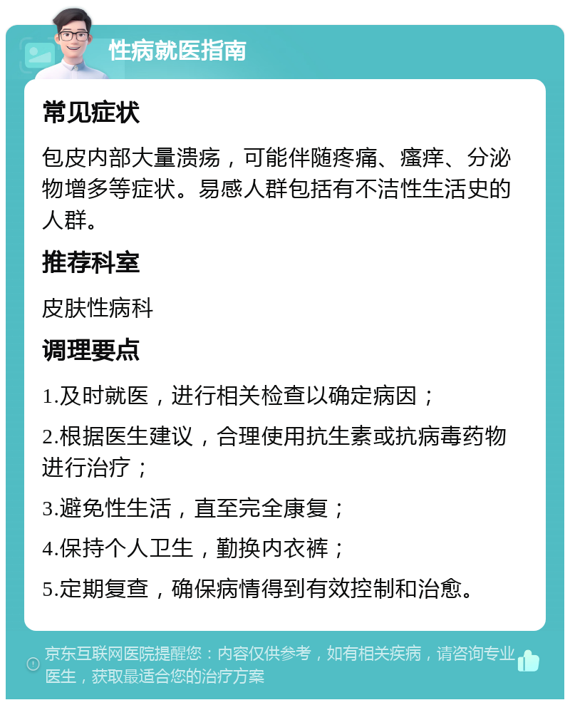 性病就医指南 常见症状 包皮内部大量溃疡，可能伴随疼痛、瘙痒、分泌物增多等症状。易感人群包括有不洁性生活史的人群。 推荐科室 皮肤性病科 调理要点 1.及时就医，进行相关检查以确定病因； 2.根据医生建议，合理使用抗生素或抗病毒药物进行治疗； 3.避免性生活，直至完全康复； 4.保持个人卫生，勤换内衣裤； 5.定期复查，确保病情得到有效控制和治愈。